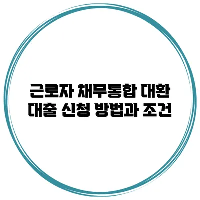 근로자 채무통합 대환 대출 신청 방법과 조건