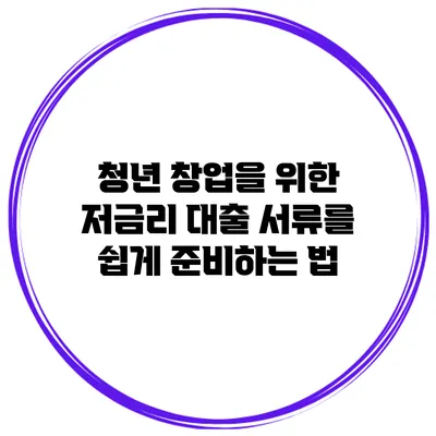 청년 창업을 위한 저금리 대출 서류를 쉽게 준비하는 법