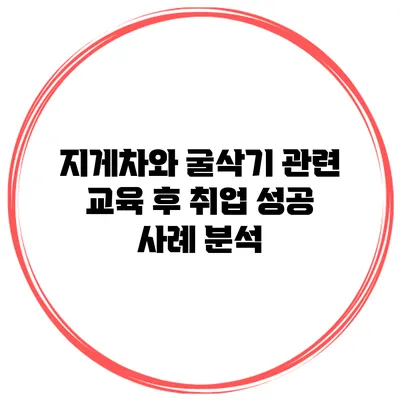 지게차와 굴삭기 관련 교육 후 취업 성공 사례 분석